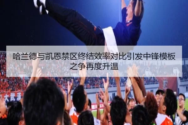 哈兰德与凯恩禁区终结效率对比引发中锋模板之争再度升温