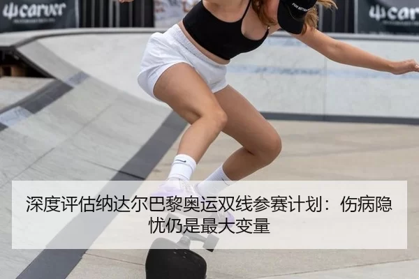 深度评估纳达尔巴黎奥运双线参赛计划：伤病隐忧仍是最大变量